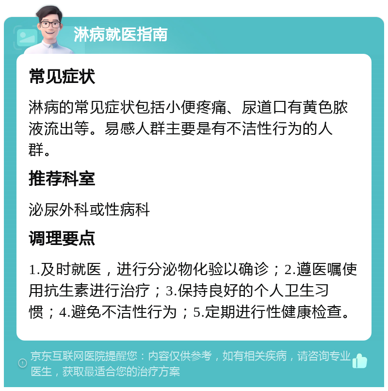 淋病就医指南 常见症状 淋病的常见症状包括小便疼痛、尿道口有黄色脓液流出等。易感人群主要是有不洁性行为的人群。 推荐科室 泌尿外科或性病科 调理要点 1.及时就医，进行分泌物化验以确诊；2.遵医嘱使用抗生素进行治疗；3.保持良好的个人卫生习惯；4.避免不洁性行为；5.定期进行性健康检查。