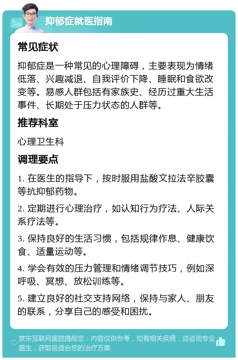 抑郁症就医指南 常见症状 抑郁症是一种常见的心理障碍，主要表现为情绪低落、兴趣减退、自我评价下降、睡眠和食欲改变等。易感人群包括有家族史、经历过重大生活事件、长期处于压力状态的人群等。 推荐科室 心理卫生科 调理要点 1. 在医生的指导下，按时服用盐酸文拉法辛胶囊等抗抑郁药物。 2. 定期进行心理治疗，如认知行为疗法、人际关系疗法等。 3. 保持良好的生活习惯，包括规律作息、健康饮食、适量运动等。 4. 学会有效的压力管理和情绪调节技巧，例如深呼吸、冥想、放松训练等。 5. 建立良好的社交支持网络，保持与家人、朋友的联系，分享自己的感受和困扰。