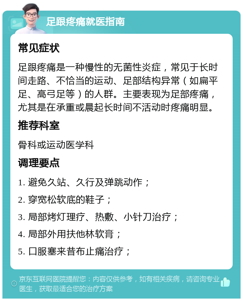 足跟疼痛就医指南 常见症状 足跟疼痛是一种慢性的无菌性炎症，常见于长时间走路、不恰当的运动、足部结构异常（如扁平足、高弓足等）的人群。主要表现为足部疼痛，尤其是在承重或晨起长时间不活动时疼痛明显。 推荐科室 骨科或运动医学科 调理要点 1. 避免久站、久行及弹跳动作； 2. 穿宽松软底的鞋子； 3. 局部烤灯理疗、热敷、小针刀治疗； 4. 局部外用扶他林软膏； 5. 口服塞来昔布止痛治疗；