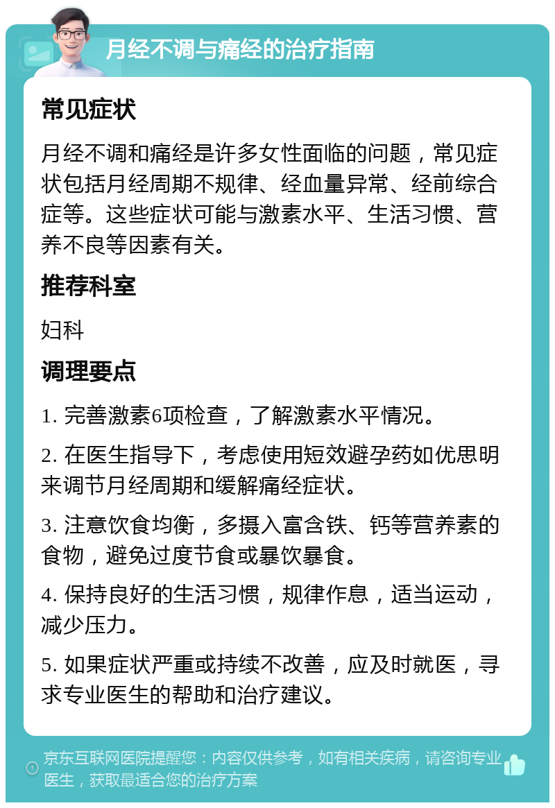 月经不调与痛经的治疗指南 常见症状 月经不调和痛经是许多女性面临的问题，常见症状包括月经周期不规律、经血量异常、经前综合症等。这些症状可能与激素水平、生活习惯、营养不良等因素有关。 推荐科室 妇科 调理要点 1. 完善激素6项检查，了解激素水平情况。 2. 在医生指导下，考虑使用短效避孕药如优思明来调节月经周期和缓解痛经症状。 3. 注意饮食均衡，多摄入富含铁、钙等营养素的食物，避免过度节食或暴饮暴食。 4. 保持良好的生活习惯，规律作息，适当运动，减少压力。 5. 如果症状严重或持续不改善，应及时就医，寻求专业医生的帮助和治疗建议。