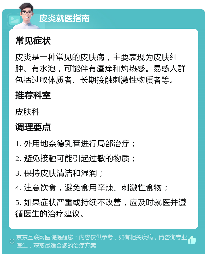 皮炎就医指南 常见症状 皮炎是一种常见的皮肤病，主要表现为皮肤红肿、有水泡，可能伴有瘙痒和灼热感。易感人群包括过敏体质者、长期接触刺激性物质者等。 推荐科室 皮肤科 调理要点 1. 外用地奈德乳膏进行局部治疗； 2. 避免接触可能引起过敏的物质； 3. 保持皮肤清洁和湿润； 4. 注意饮食，避免食用辛辣、刺激性食物； 5. 如果症状严重或持续不改善，应及时就医并遵循医生的治疗建议。