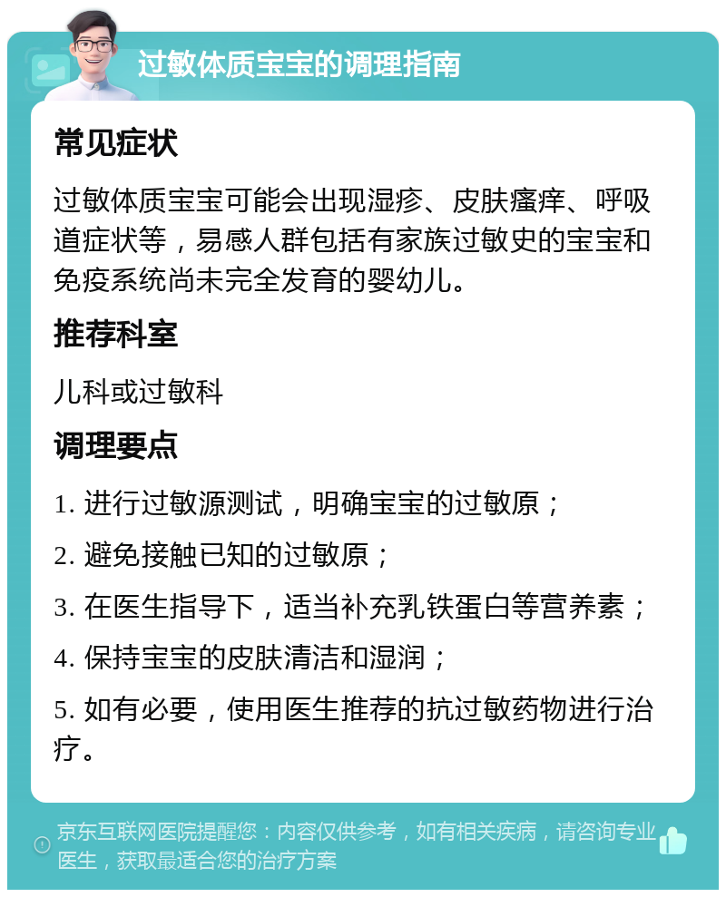 过敏体质宝宝的调理指南 常见症状 过敏体质宝宝可能会出现湿疹、皮肤瘙痒、呼吸道症状等，易感人群包括有家族过敏史的宝宝和免疫系统尚未完全发育的婴幼儿。 推荐科室 儿科或过敏科 调理要点 1. 进行过敏源测试，明确宝宝的过敏原； 2. 避免接触已知的过敏原； 3. 在医生指导下，适当补充乳铁蛋白等营养素； 4. 保持宝宝的皮肤清洁和湿润； 5. 如有必要，使用医生推荐的抗过敏药物进行治疗。