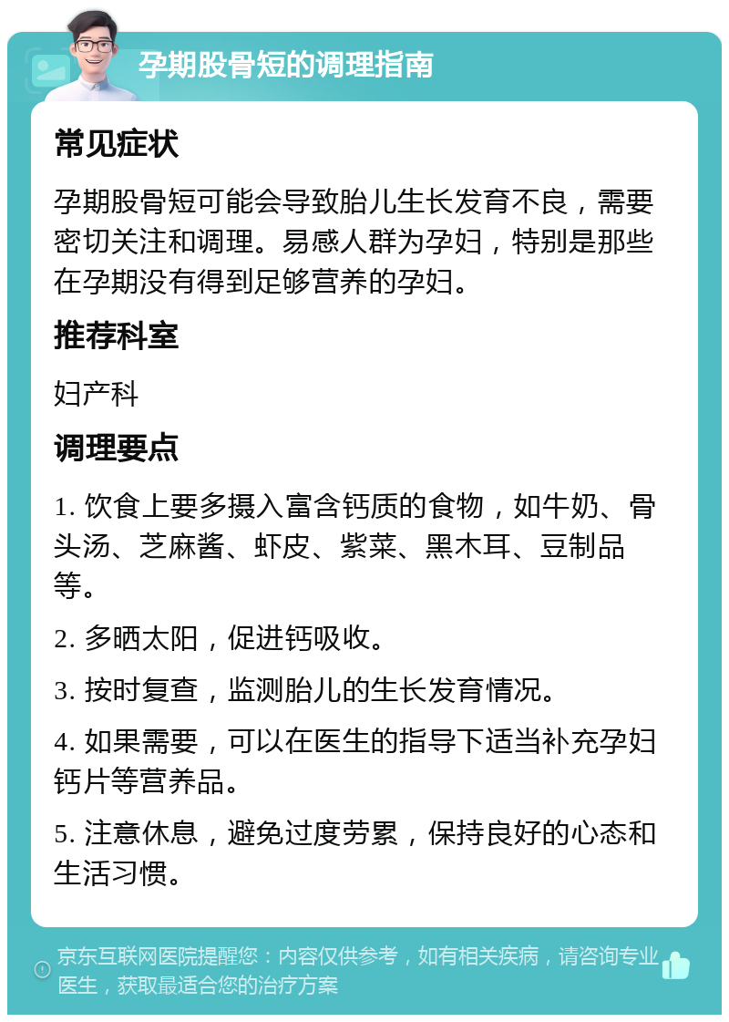 孕期股骨短的调理指南 常见症状 孕期股骨短可能会导致胎儿生长发育不良，需要密切关注和调理。易感人群为孕妇，特别是那些在孕期没有得到足够营养的孕妇。 推荐科室 妇产科 调理要点 1. 饮食上要多摄入富含钙质的食物，如牛奶、骨头汤、芝麻酱、虾皮、紫菜、黑木耳、豆制品等。 2. 多晒太阳，促进钙吸收。 3. 按时复查，监测胎儿的生长发育情况。 4. 如果需要，可以在医生的指导下适当补充孕妇钙片等营养品。 5. 注意休息，避免过度劳累，保持良好的心态和生活习惯。