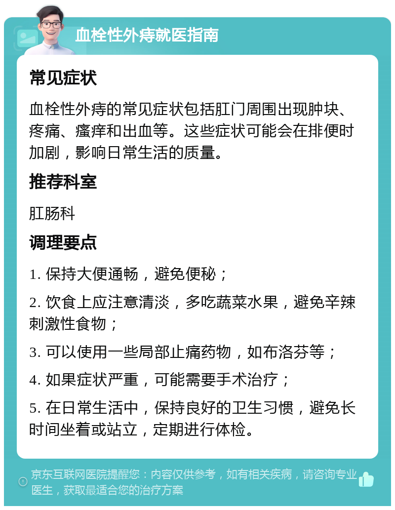 血栓性外痔就医指南 常见症状 血栓性外痔的常见症状包括肛门周围出现肿块、疼痛、瘙痒和出血等。这些症状可能会在排便时加剧，影响日常生活的质量。 推荐科室 肛肠科 调理要点 1. 保持大便通畅，避免便秘； 2. 饮食上应注意清淡，多吃蔬菜水果，避免辛辣刺激性食物； 3. 可以使用一些局部止痛药物，如布洛芬等； 4. 如果症状严重，可能需要手术治疗； 5. 在日常生活中，保持良好的卫生习惯，避免长时间坐着或站立，定期进行体检。