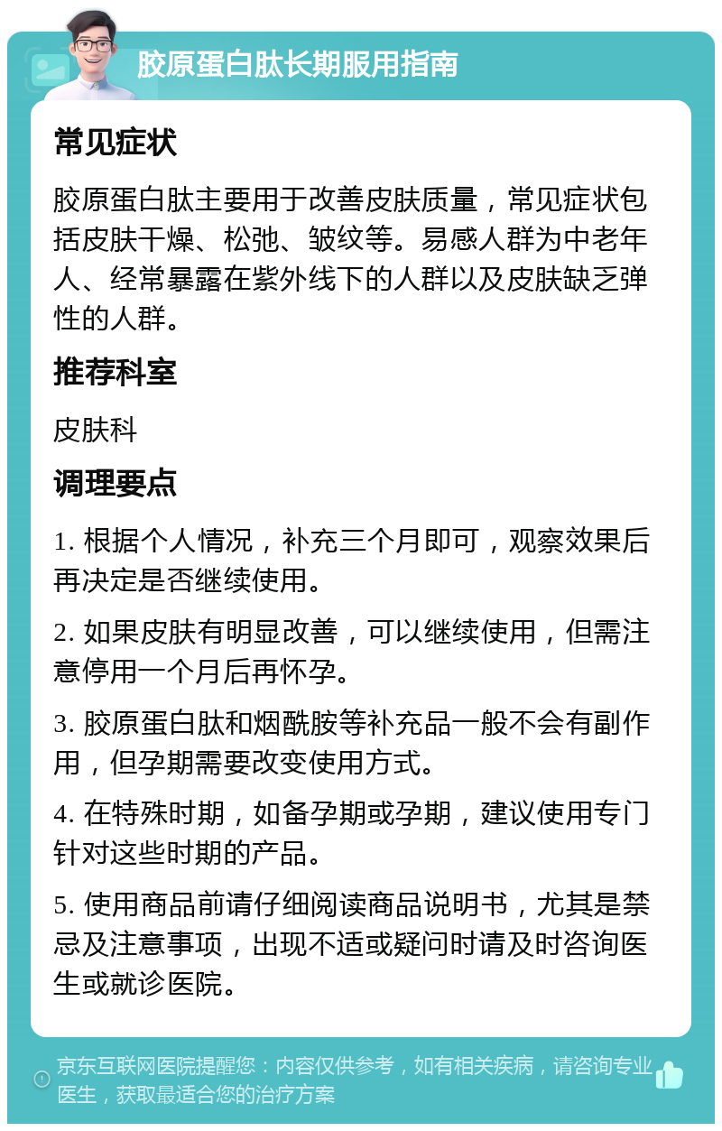 胶原蛋白肽长期服用指南 常见症状 胶原蛋白肽主要用于改善皮肤质量，常见症状包括皮肤干燥、松弛、皱纹等。易感人群为中老年人、经常暴露在紫外线下的人群以及皮肤缺乏弹性的人群。 推荐科室 皮肤科 调理要点 1. 根据个人情况，补充三个月即可，观察效果后再决定是否继续使用。 2. 如果皮肤有明显改善，可以继续使用，但需注意停用一个月后再怀孕。 3. 胶原蛋白肽和烟酰胺等补充品一般不会有副作用，但孕期需要改变使用方式。 4. 在特殊时期，如备孕期或孕期，建议使用专门针对这些时期的产品。 5. 使用商品前请仔细阅读商品说明书，尤其是禁忌及注意事项，出现不适或疑问时请及时咨询医生或就诊医院。