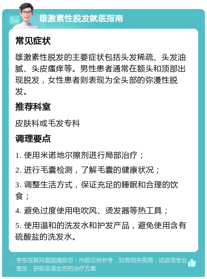 雄激素性脱发就医指南 常见症状 雄激素性脱发的主要症状包括头发稀疏、头发油腻、头皮瘙痒等。男性患者通常在额头和顶部出现脱发，女性患者则表现为全头部的弥漫性脱发。 推荐科室 皮肤科或毛发专科 调理要点 1. 使用米诺地尔擦剂进行局部治疗； 2. 进行毛囊检测，了解毛囊的健康状况； 3. 调整生活方式，保证充足的睡眠和合理的饮食； 4. 避免过度使用电吹风、烫发器等热工具； 5. 使用温和的洗发水和护发产品，避免使用含有硫酸盐的洗发水。