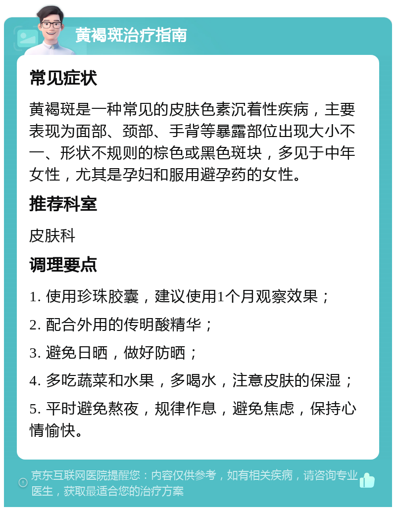 黄褐斑治疗指南 常见症状 黄褐斑是一种常见的皮肤色素沉着性疾病，主要表现为面部、颈部、手背等暴露部位出现大小不一、形状不规则的棕色或黑色斑块，多见于中年女性，尤其是孕妇和服用避孕药的女性。 推荐科室 皮肤科 调理要点 1. 使用珍珠胶囊，建议使用1个月观察效果； 2. 配合外用的传明酸精华； 3. 避免日晒，做好防晒； 4. 多吃蔬菜和水果，多喝水，注意皮肤的保湿； 5. 平时避免熬夜，规律作息，避免焦虑，保持心情愉快。