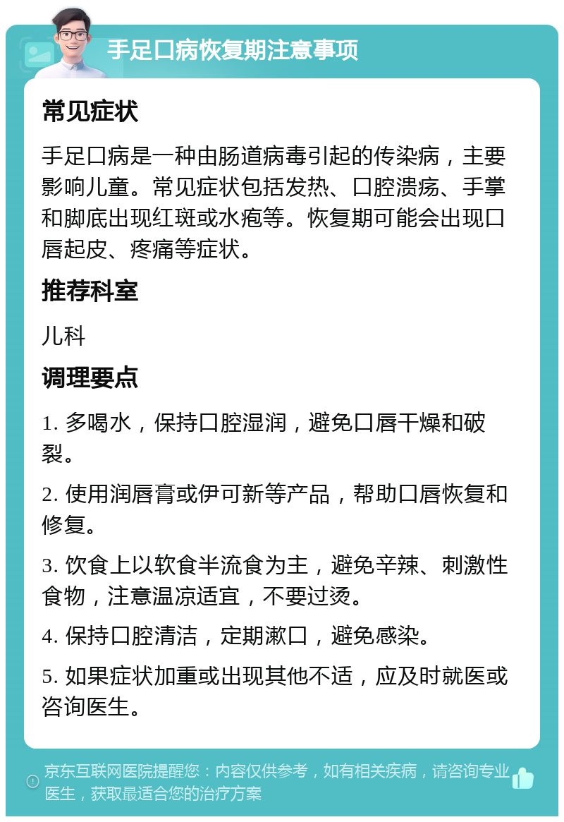 手足口病恢复期注意事项 常见症状 手足口病是一种由肠道病毒引起的传染病，主要影响儿童。常见症状包括发热、口腔溃疡、手掌和脚底出现红斑或水疱等。恢复期可能会出现口唇起皮、疼痛等症状。 推荐科室 儿科 调理要点 1. 多喝水，保持口腔湿润，避免口唇干燥和破裂。 2. 使用润唇膏或伊可新等产品，帮助口唇恢复和修复。 3. 饮食上以软食半流食为主，避免辛辣、刺激性食物，注意温凉适宜，不要过烫。 4. 保持口腔清洁，定期漱口，避免感染。 5. 如果症状加重或出现其他不适，应及时就医或咨询医生。