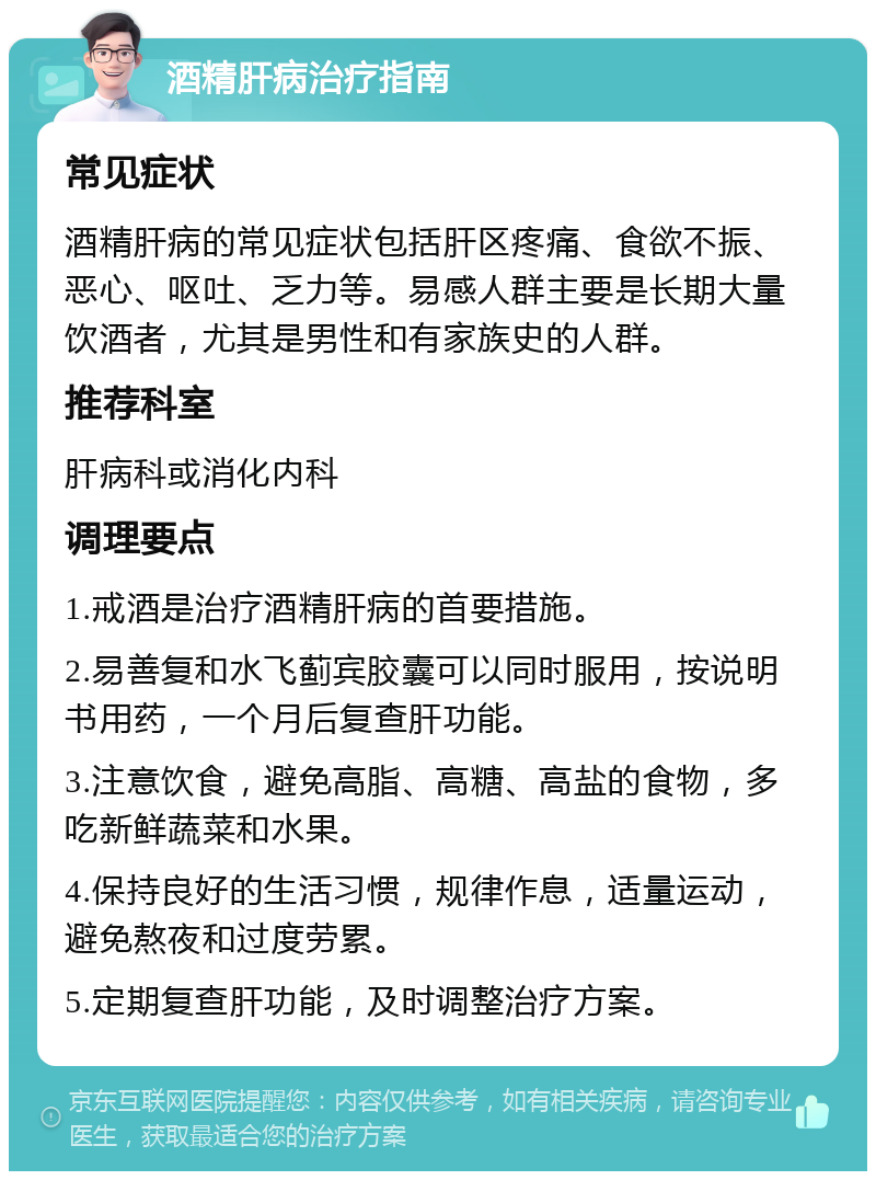 酒精肝病治疗指南 常见症状 酒精肝病的常见症状包括肝区疼痛、食欲不振、恶心、呕吐、乏力等。易感人群主要是长期大量饮酒者，尤其是男性和有家族史的人群。 推荐科室 肝病科或消化内科 调理要点 1.戒酒是治疗酒精肝病的首要措施。 2.易善复和水飞蓟宾胶囊可以同时服用，按说明书用药，一个月后复查肝功能。 3.注意饮食，避免高脂、高糖、高盐的食物，多吃新鲜蔬菜和水果。 4.保持良好的生活习惯，规律作息，适量运动，避免熬夜和过度劳累。 5.定期复查肝功能，及时调整治疗方案。