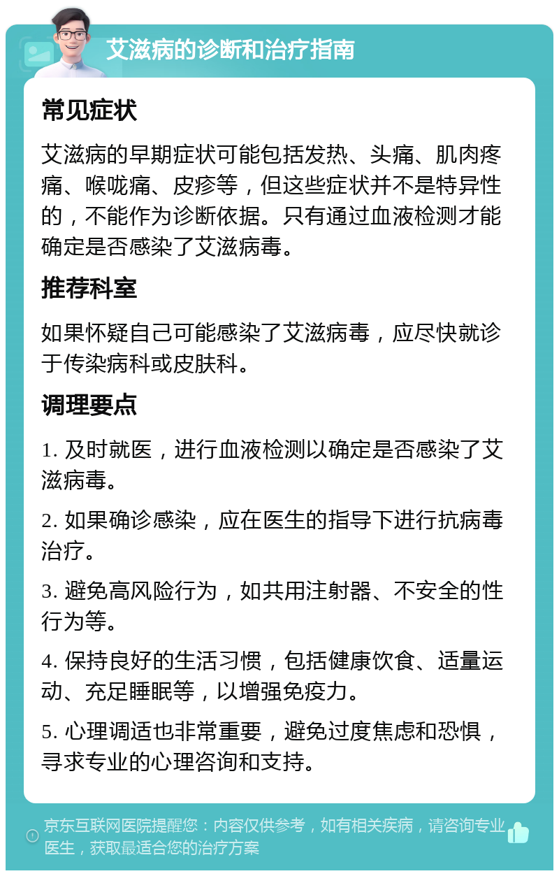 艾滋病的诊断和治疗指南 常见症状 艾滋病的早期症状可能包括发热、头痛、肌肉疼痛、喉咙痛、皮疹等，但这些症状并不是特异性的，不能作为诊断依据。只有通过血液检测才能确定是否感染了艾滋病毒。 推荐科室 如果怀疑自己可能感染了艾滋病毒，应尽快就诊于传染病科或皮肤科。 调理要点 1. 及时就医，进行血液检测以确定是否感染了艾滋病毒。 2. 如果确诊感染，应在医生的指导下进行抗病毒治疗。 3. 避免高风险行为，如共用注射器、不安全的性行为等。 4. 保持良好的生活习惯，包括健康饮食、适量运动、充足睡眠等，以增强免疫力。 5. 心理调适也非常重要，避免过度焦虑和恐惧，寻求专业的心理咨询和支持。