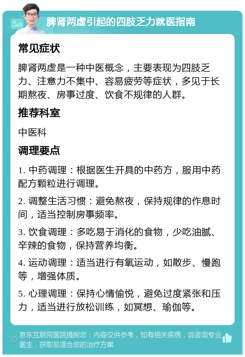 脾肾两虚引起的四肢乏力就医指南 常见症状 脾肾两虚是一种中医概念，主要表现为四肢乏力、注意力不集中、容易疲劳等症状，多见于长期熬夜、房事过度、饮食不规律的人群。 推荐科室 中医科 调理要点 1. 中药调理：根据医生开具的中药方，服用中药配方颗粒进行调理。 2. 调整生活习惯：避免熬夜，保持规律的作息时间，适当控制房事频率。 3. 饮食调理：多吃易于消化的食物，少吃油腻、辛辣的食物，保持营养均衡。 4. 运动调理：适当进行有氧运动，如散步、慢跑等，增强体质。 5. 心理调理：保持心情愉悦，避免过度紧张和压力，适当进行放松训练，如冥想、瑜伽等。