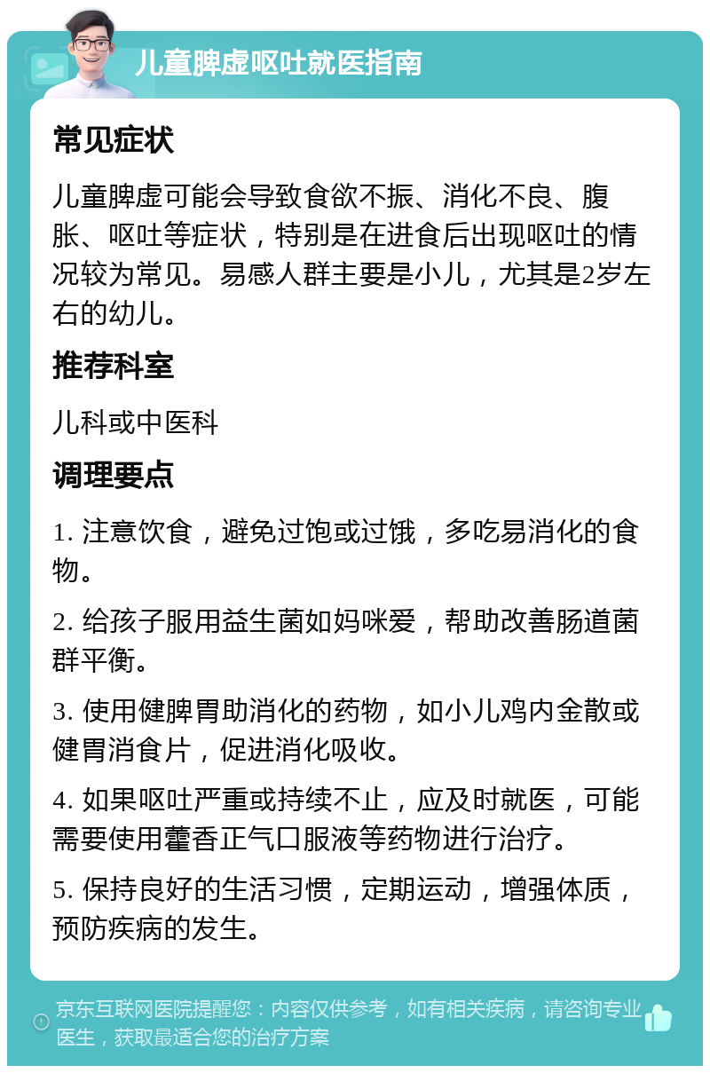 儿童脾虚呕吐就医指南 常见症状 儿童脾虚可能会导致食欲不振、消化不良、腹胀、呕吐等症状，特别是在进食后出现呕吐的情况较为常见。易感人群主要是小儿，尤其是2岁左右的幼儿。 推荐科室 儿科或中医科 调理要点 1. 注意饮食，避免过饱或过饿，多吃易消化的食物。 2. 给孩子服用益生菌如妈咪爱，帮助改善肠道菌群平衡。 3. 使用健脾胃助消化的药物，如小儿鸡内金散或健胃消食片，促进消化吸收。 4. 如果呕吐严重或持续不止，应及时就医，可能需要使用藿香正气口服液等药物进行治疗。 5. 保持良好的生活习惯，定期运动，增强体质，预防疾病的发生。