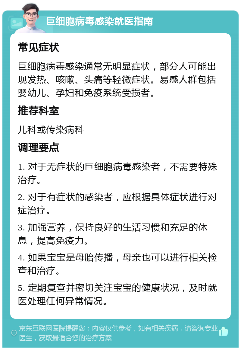 巨细胞病毒感染就医指南 常见症状 巨细胞病毒感染通常无明显症状，部分人可能出现发热、咳嗽、头痛等轻微症状。易感人群包括婴幼儿、孕妇和免疫系统受损者。 推荐科室 儿科或传染病科 调理要点 1. 对于无症状的巨细胞病毒感染者，不需要特殊治疗。 2. 对于有症状的感染者，应根据具体症状进行对症治疗。 3. 加强营养，保持良好的生活习惯和充足的休息，提高免疫力。 4. 如果宝宝是母胎传播，母亲也可以进行相关检查和治疗。 5. 定期复查并密切关注宝宝的健康状况，及时就医处理任何异常情况。