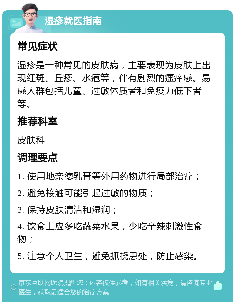 湿疹就医指南 常见症状 湿疹是一种常见的皮肤病，主要表现为皮肤上出现红斑、丘疹、水疱等，伴有剧烈的瘙痒感。易感人群包括儿童、过敏体质者和免疫力低下者等。 推荐科室 皮肤科 调理要点 1. 使用地奈德乳膏等外用药物进行局部治疗； 2. 避免接触可能引起过敏的物质； 3. 保持皮肤清洁和湿润； 4. 饮食上应多吃蔬菜水果，少吃辛辣刺激性食物； 5. 注意个人卫生，避免抓挠患处，防止感染。