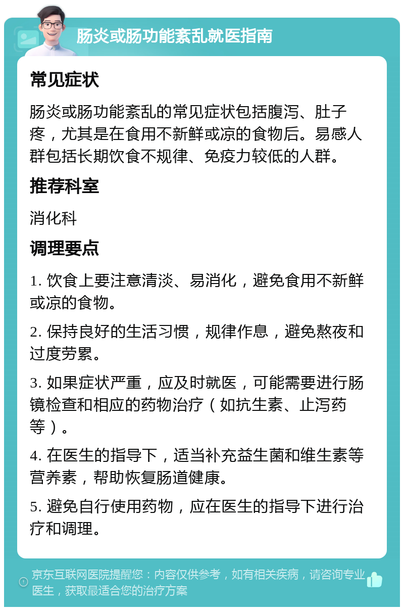 肠炎或肠功能紊乱就医指南 常见症状 肠炎或肠功能紊乱的常见症状包括腹泻、肚子疼，尤其是在食用不新鲜或凉的食物后。易感人群包括长期饮食不规律、免疫力较低的人群。 推荐科室 消化科 调理要点 1. 饮食上要注意清淡、易消化，避免食用不新鲜或凉的食物。 2. 保持良好的生活习惯，规律作息，避免熬夜和过度劳累。 3. 如果症状严重，应及时就医，可能需要进行肠镜检查和相应的药物治疗（如抗生素、止泻药等）。 4. 在医生的指导下，适当补充益生菌和维生素等营养素，帮助恢复肠道健康。 5. 避免自行使用药物，应在医生的指导下进行治疗和调理。