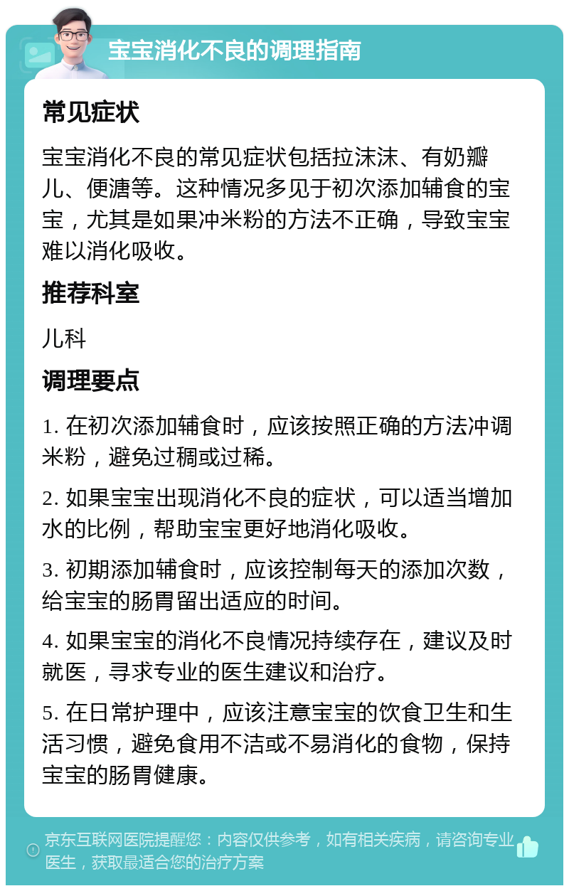 宝宝消化不良的调理指南 常见症状 宝宝消化不良的常见症状包括拉沫沫、有奶瓣儿、便溏等。这种情况多见于初次添加辅食的宝宝，尤其是如果冲米粉的方法不正确，导致宝宝难以消化吸收。 推荐科室 儿科 调理要点 1. 在初次添加辅食时，应该按照正确的方法冲调米粉，避免过稠或过稀。 2. 如果宝宝出现消化不良的症状，可以适当增加水的比例，帮助宝宝更好地消化吸收。 3. 初期添加辅食时，应该控制每天的添加次数，给宝宝的肠胃留出适应的时间。 4. 如果宝宝的消化不良情况持续存在，建议及时就医，寻求专业的医生建议和治疗。 5. 在日常护理中，应该注意宝宝的饮食卫生和生活习惯，避免食用不洁或不易消化的食物，保持宝宝的肠胃健康。