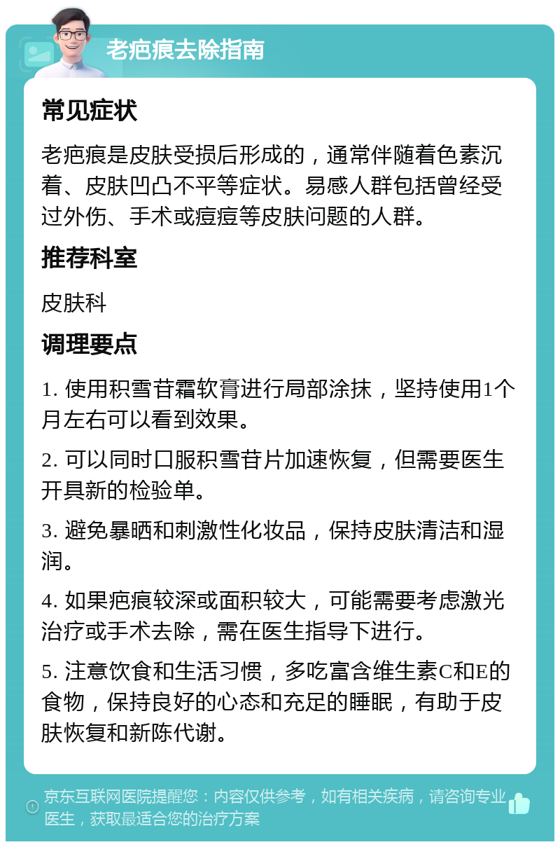 老疤痕去除指南 常见症状 老疤痕是皮肤受损后形成的，通常伴随着色素沉着、皮肤凹凸不平等症状。易感人群包括曾经受过外伤、手术或痘痘等皮肤问题的人群。 推荐科室 皮肤科 调理要点 1. 使用积雪苷霜软膏进行局部涂抹，坚持使用1个月左右可以看到效果。 2. 可以同时口服积雪苷片加速恢复，但需要医生开具新的检验单。 3. 避免暴晒和刺激性化妆品，保持皮肤清洁和湿润。 4. 如果疤痕较深或面积较大，可能需要考虑激光治疗或手术去除，需在医生指导下进行。 5. 注意饮食和生活习惯，多吃富含维生素C和E的食物，保持良好的心态和充足的睡眠，有助于皮肤恢复和新陈代谢。