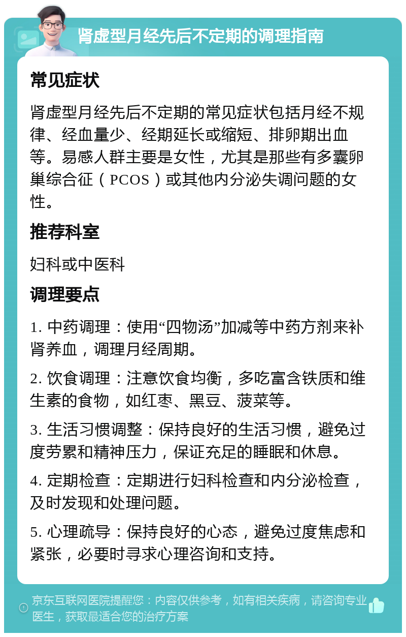 肾虚型月经先后不定期的调理指南 常见症状 肾虚型月经先后不定期的常见症状包括月经不规律、经血量少、经期延长或缩短、排卵期出血等。易感人群主要是女性，尤其是那些有多囊卵巢综合征（PCOS）或其他内分泌失调问题的女性。 推荐科室 妇科或中医科 调理要点 1. 中药调理：使用“四物汤”加减等中药方剂来补肾养血，调理月经周期。 2. 饮食调理：注意饮食均衡，多吃富含铁质和维生素的食物，如红枣、黑豆、菠菜等。 3. 生活习惯调整：保持良好的生活习惯，避免过度劳累和精神压力，保证充足的睡眠和休息。 4. 定期检查：定期进行妇科检查和内分泌检查，及时发现和处理问题。 5. 心理疏导：保持良好的心态，避免过度焦虑和紧张，必要时寻求心理咨询和支持。