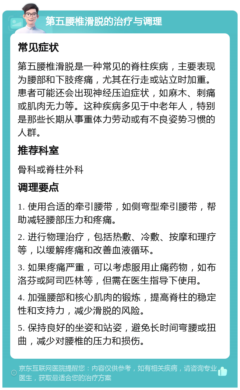 第五腰椎滑脱的治疗与调理 常见症状 第五腰椎滑脱是一种常见的脊柱疾病，主要表现为腰部和下肢疼痛，尤其在行走或站立时加重。患者可能还会出现神经压迫症状，如麻木、刺痛或肌肉无力等。这种疾病多见于中老年人，特别是那些长期从事重体力劳动或有不良姿势习惯的人群。 推荐科室 骨科或脊柱外科 调理要点 1. 使用合适的牵引腰带，如侧弯型牵引腰带，帮助减轻腰部压力和疼痛。 2. 进行物理治疗，包括热敷、冷敷、按摩和理疗等，以缓解疼痛和改善血液循环。 3. 如果疼痛严重，可以考虑服用止痛药物，如布洛芬或阿司匹林等，但需在医生指导下使用。 4. 加强腰部和核心肌肉的锻炼，提高脊柱的稳定性和支持力，减少滑脱的风险。 5. 保持良好的坐姿和站姿，避免长时间弯腰或扭曲，减少对腰椎的压力和损伤。