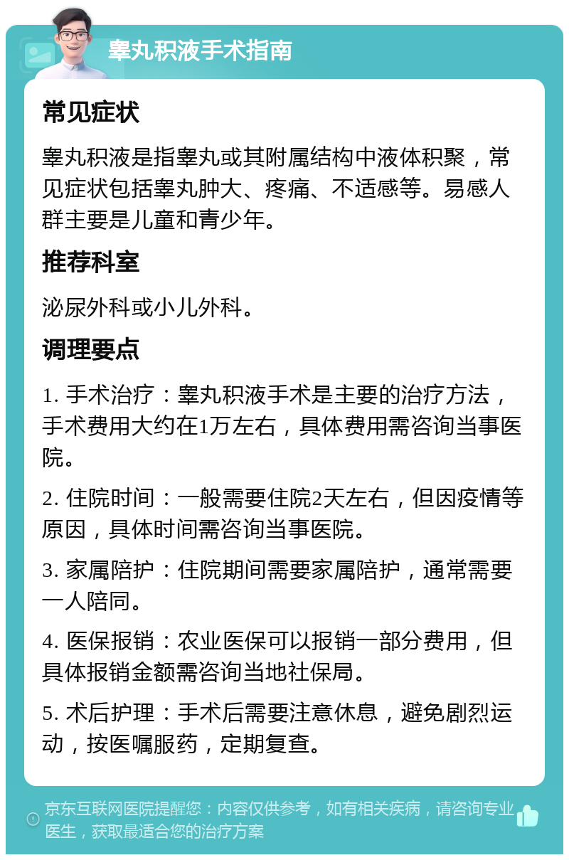 睾丸积液手术指南 常见症状 睾丸积液是指睾丸或其附属结构中液体积聚，常见症状包括睾丸肿大、疼痛、不适感等。易感人群主要是儿童和青少年。 推荐科室 泌尿外科或小儿外科。 调理要点 1. 手术治疗：睾丸积液手术是主要的治疗方法，手术费用大约在1万左右，具体费用需咨询当事医院。 2. 住院时间：一般需要住院2天左右，但因疫情等原因，具体时间需咨询当事医院。 3. 家属陪护：住院期间需要家属陪护，通常需要一人陪同。 4. 医保报销：农业医保可以报销一部分费用，但具体报销金额需咨询当地社保局。 5. 术后护理：手术后需要注意休息，避免剧烈运动，按医嘱服药，定期复查。