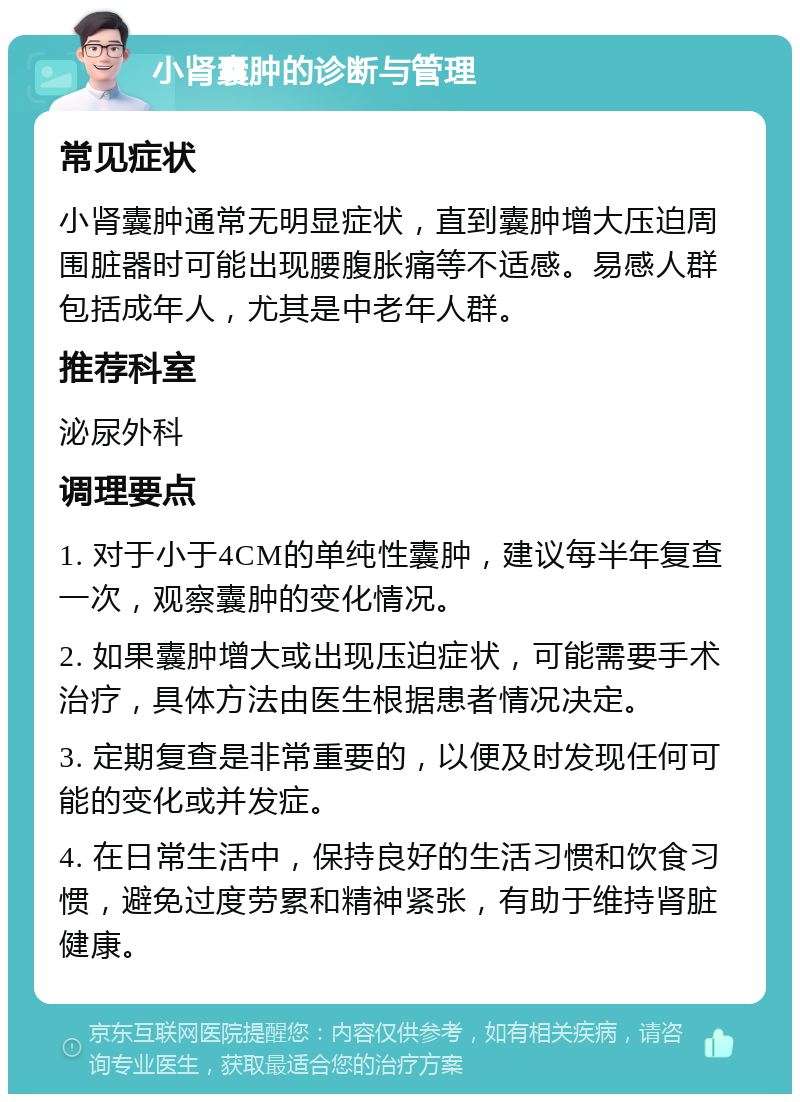 小肾囊肿的诊断与管理 常见症状 小肾囊肿通常无明显症状，直到囊肿增大压迫周围脏器时可能出现腰腹胀痛等不适感。易感人群包括成年人，尤其是中老年人群。 推荐科室 泌尿外科 调理要点 1. 对于小于4CM的单纯性囊肿，建议每半年复查一次，观察囊肿的变化情况。 2. 如果囊肿增大或出现压迫症状，可能需要手术治疗，具体方法由医生根据患者情况决定。 3. 定期复查是非常重要的，以便及时发现任何可能的变化或并发症。 4. 在日常生活中，保持良好的生活习惯和饮食习惯，避免过度劳累和精神紧张，有助于维持肾脏健康。