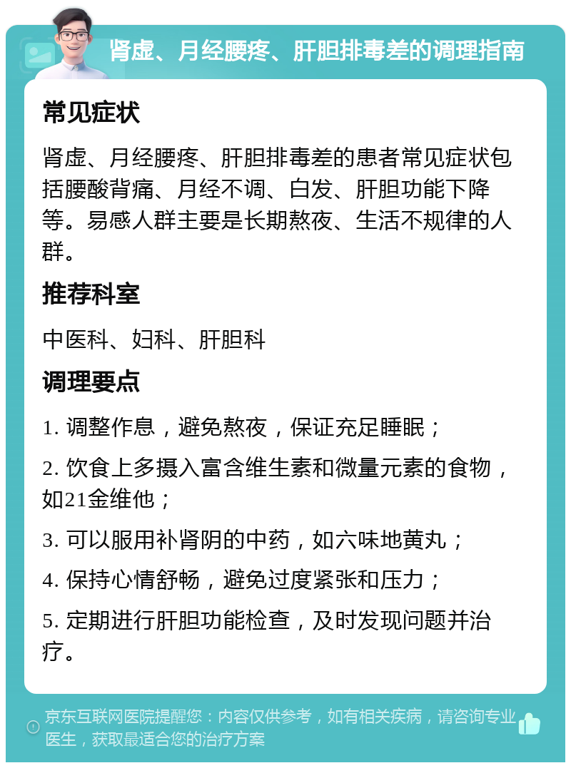 肾虚、月经腰疼、肝胆排毒差的调理指南 常见症状 肾虚、月经腰疼、肝胆排毒差的患者常见症状包括腰酸背痛、月经不调、白发、肝胆功能下降等。易感人群主要是长期熬夜、生活不规律的人群。 推荐科室 中医科、妇科、肝胆科 调理要点 1. 调整作息，避免熬夜，保证充足睡眠； 2. 饮食上多摄入富含维生素和微量元素的食物，如21金维他； 3. 可以服用补肾阴的中药，如六味地黄丸； 4. 保持心情舒畅，避免过度紧张和压力； 5. 定期进行肝胆功能检查，及时发现问题并治疗。