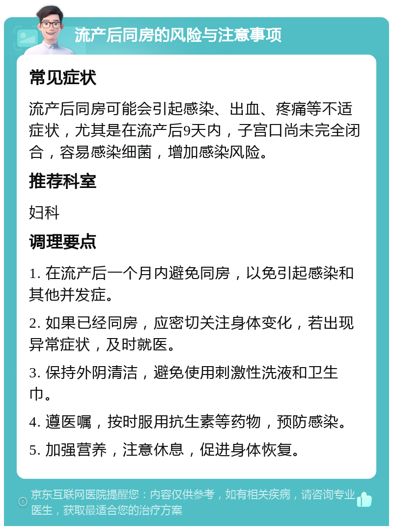 流产后同房的风险与注意事项 常见症状 流产后同房可能会引起感染、出血、疼痛等不适症状，尤其是在流产后9天内，子宫口尚未完全闭合，容易感染细菌，增加感染风险。 推荐科室 妇科 调理要点 1. 在流产后一个月内避免同房，以免引起感染和其他并发症。 2. 如果已经同房，应密切关注身体变化，若出现异常症状，及时就医。 3. 保持外阴清洁，避免使用刺激性洗液和卫生巾。 4. 遵医嘱，按时服用抗生素等药物，预防感染。 5. 加强营养，注意休息，促进身体恢复。