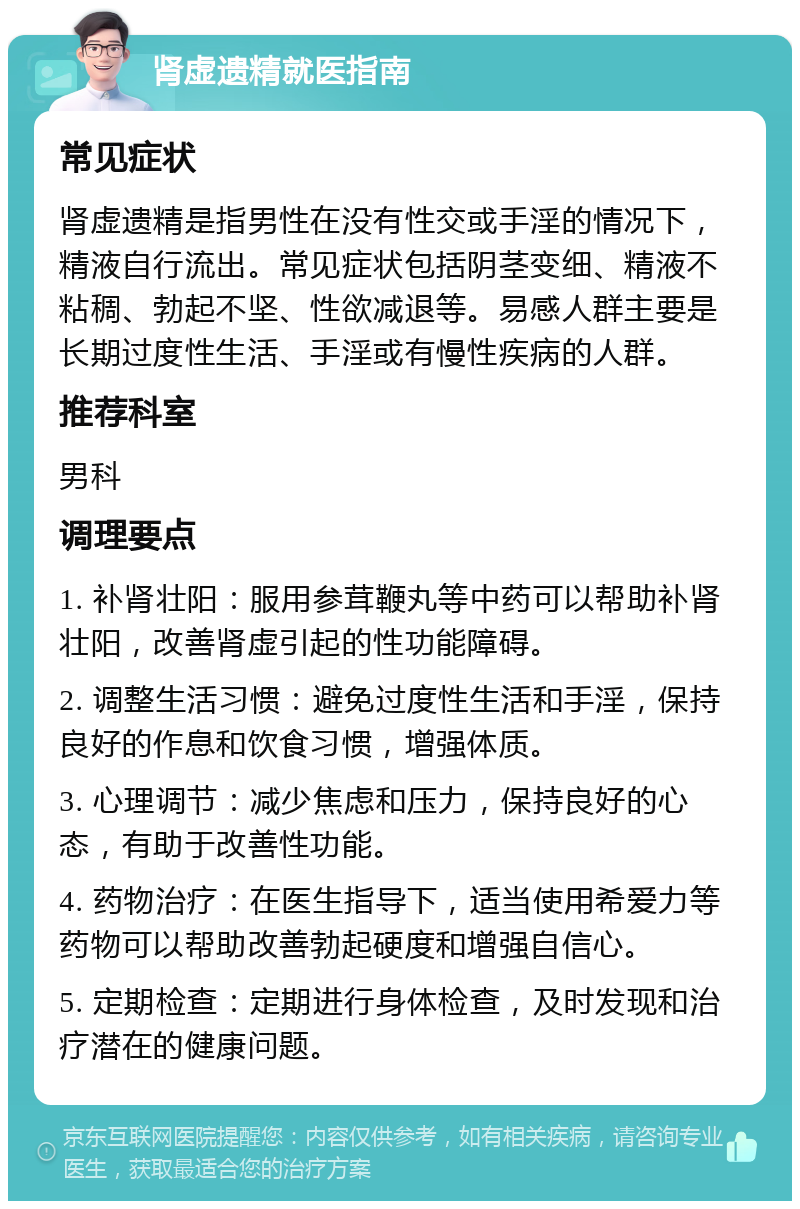 肾虚遗精就医指南 常见症状 肾虚遗精是指男性在没有性交或手淫的情况下，精液自行流出。常见症状包括阴茎变细、精液不粘稠、勃起不坚、性欲减退等。易感人群主要是长期过度性生活、手淫或有慢性疾病的人群。 推荐科室 男科 调理要点 1. 补肾壮阳：服用参茸鞭丸等中药可以帮助补肾壮阳，改善肾虚引起的性功能障碍。 2. 调整生活习惯：避免过度性生活和手淫，保持良好的作息和饮食习惯，增强体质。 3. 心理调节：减少焦虑和压力，保持良好的心态，有助于改善性功能。 4. 药物治疗：在医生指导下，适当使用希爱力等药物可以帮助改善勃起硬度和增强自信心。 5. 定期检查：定期进行身体检查，及时发现和治疗潜在的健康问题。