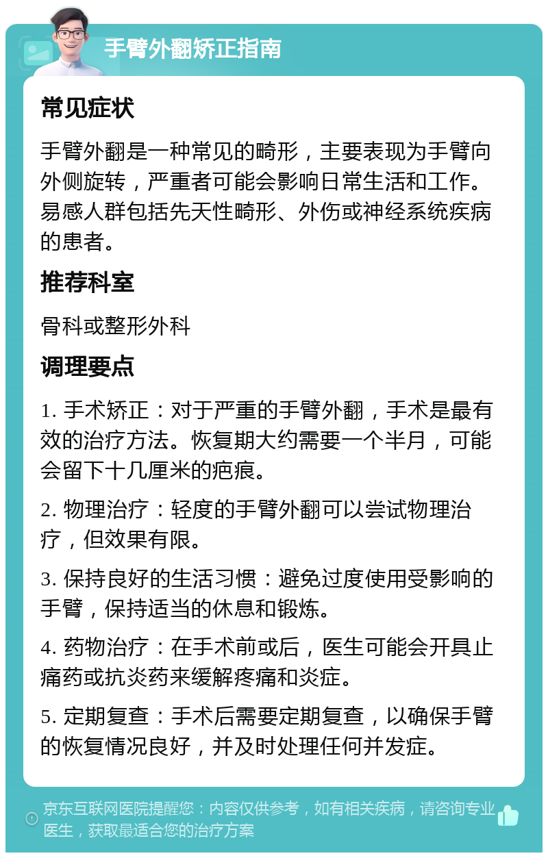 手臂外翻矫正指南 常见症状 手臂外翻是一种常见的畸形，主要表现为手臂向外侧旋转，严重者可能会影响日常生活和工作。易感人群包括先天性畸形、外伤或神经系统疾病的患者。 推荐科室 骨科或整形外科 调理要点 1. 手术矫正：对于严重的手臂外翻，手术是最有效的治疗方法。恢复期大约需要一个半月，可能会留下十几厘米的疤痕。 2. 物理治疗：轻度的手臂外翻可以尝试物理治疗，但效果有限。 3. 保持良好的生活习惯：避免过度使用受影响的手臂，保持适当的休息和锻炼。 4. 药物治疗：在手术前或后，医生可能会开具止痛药或抗炎药来缓解疼痛和炎症。 5. 定期复查：手术后需要定期复查，以确保手臂的恢复情况良好，并及时处理任何并发症。