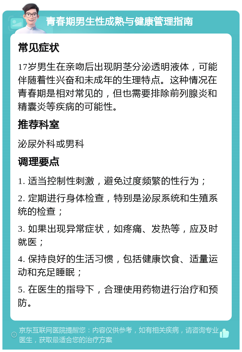 青春期男生性成熟与健康管理指南 常见症状 17岁男生在亲吻后出现阴茎分泌透明液体，可能伴随着性兴奋和未成年的生理特点。这种情况在青春期是相对常见的，但也需要排除前列腺炎和精囊炎等疾病的可能性。 推荐科室 泌尿外科或男科 调理要点 1. 适当控制性刺激，避免过度频繁的性行为； 2. 定期进行身体检查，特别是泌尿系统和生殖系统的检查； 3. 如果出现异常症状，如疼痛、发热等，应及时就医； 4. 保持良好的生活习惯，包括健康饮食、适量运动和充足睡眠； 5. 在医生的指导下，合理使用药物进行治疗和预防。