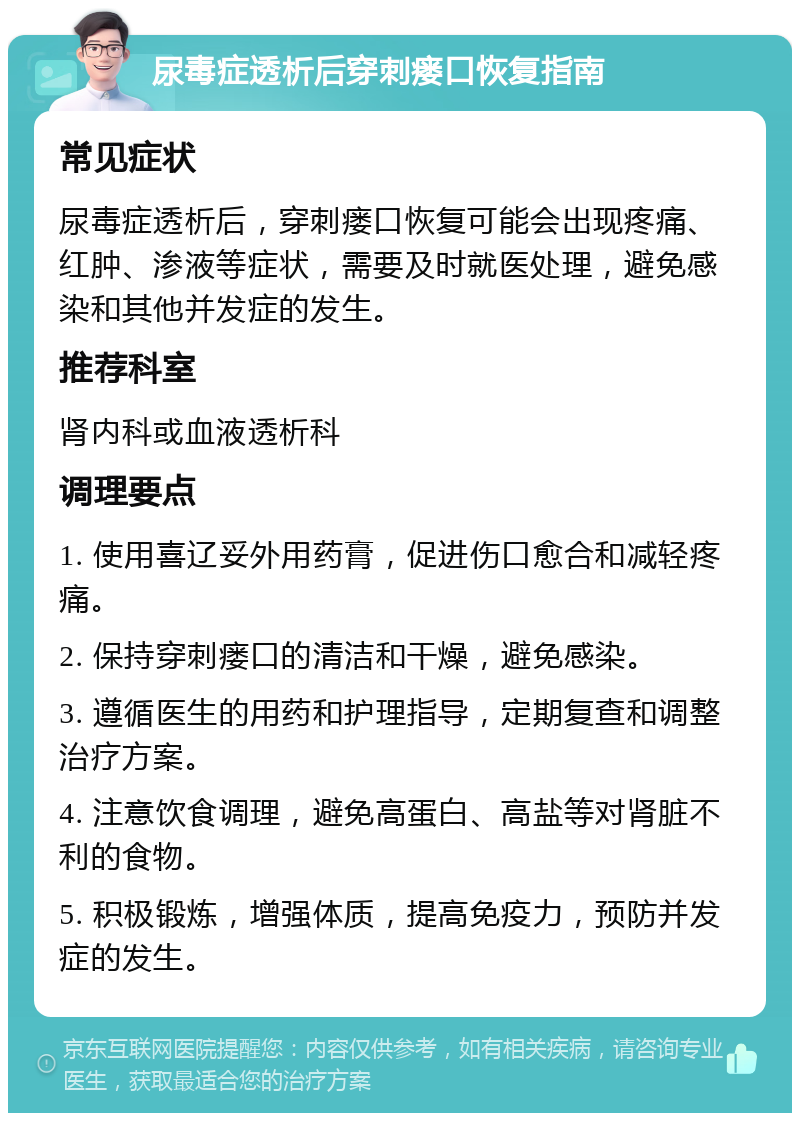 尿毒症透析后穿刺瘘口恢复指南 常见症状 尿毒症透析后，穿刺瘘口恢复可能会出现疼痛、红肿、渗液等症状，需要及时就医处理，避免感染和其他并发症的发生。 推荐科室 肾内科或血液透析科 调理要点 1. 使用喜辽妥外用药膏，促进伤口愈合和减轻疼痛。 2. 保持穿刺瘘口的清洁和干燥，避免感染。 3. 遵循医生的用药和护理指导，定期复查和调整治疗方案。 4. 注意饮食调理，避免高蛋白、高盐等对肾脏不利的食物。 5. 积极锻炼，增强体质，提高免疫力，预防并发症的发生。