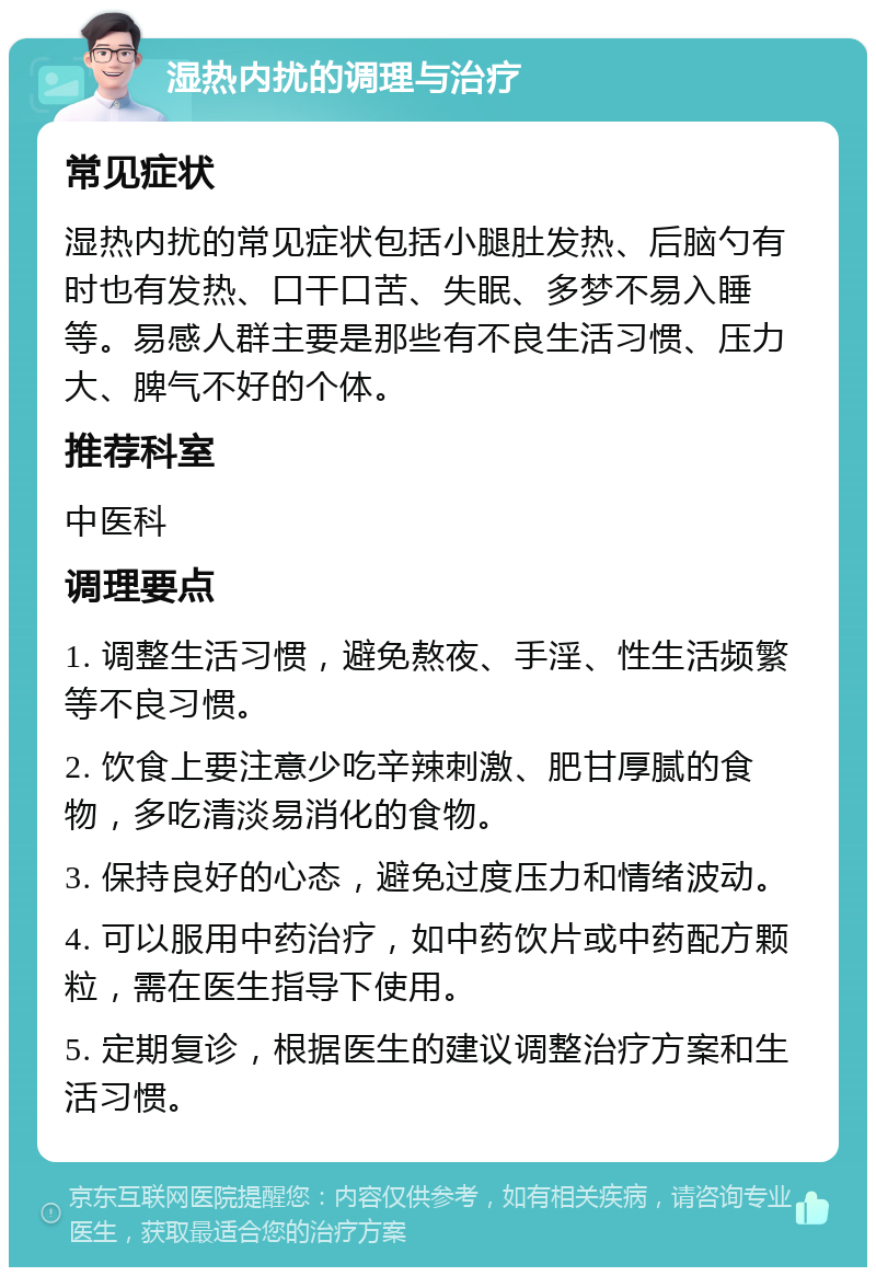 湿热内扰的调理与治疗 常见症状 湿热内扰的常见症状包括小腿肚发热、后脑勺有时也有发热、口干口苦、失眠、多梦不易入睡等。易感人群主要是那些有不良生活习惯、压力大、脾气不好的个体。 推荐科室 中医科 调理要点 1. 调整生活习惯，避免熬夜、手淫、性生活频繁等不良习惯。 2. 饮食上要注意少吃辛辣刺激、肥甘厚腻的食物，多吃清淡易消化的食物。 3. 保持良好的心态，避免过度压力和情绪波动。 4. 可以服用中药治疗，如中药饮片或中药配方颗粒，需在医生指导下使用。 5. 定期复诊，根据医生的建议调整治疗方案和生活习惯。