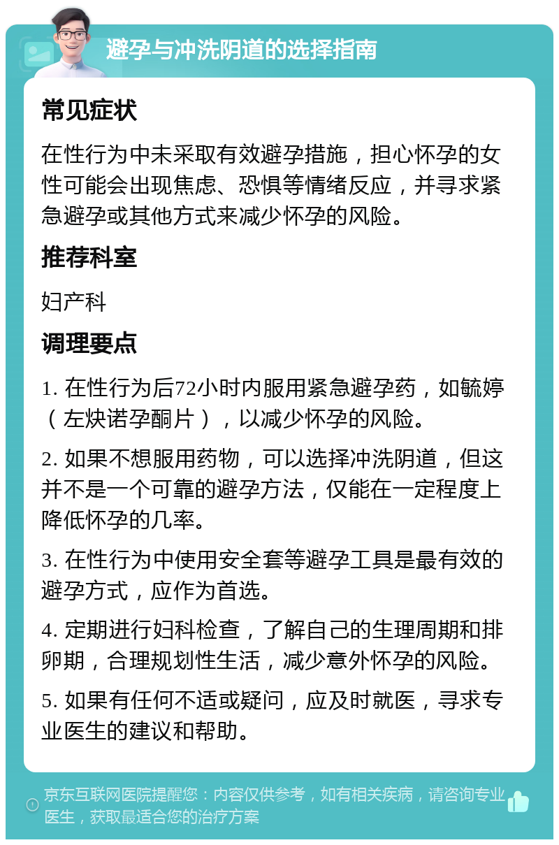 避孕与冲洗阴道的选择指南 常见症状 在性行为中未采取有效避孕措施，担心怀孕的女性可能会出现焦虑、恐惧等情绪反应，并寻求紧急避孕或其他方式来减少怀孕的风险。 推荐科室 妇产科 调理要点 1. 在性行为后72小时内服用紧急避孕药，如毓婷（左炔诺孕酮片），以减少怀孕的风险。 2. 如果不想服用药物，可以选择冲洗阴道，但这并不是一个可靠的避孕方法，仅能在一定程度上降低怀孕的几率。 3. 在性行为中使用安全套等避孕工具是最有效的避孕方式，应作为首选。 4. 定期进行妇科检查，了解自己的生理周期和排卵期，合理规划性生活，减少意外怀孕的风险。 5. 如果有任何不适或疑问，应及时就医，寻求专业医生的建议和帮助。