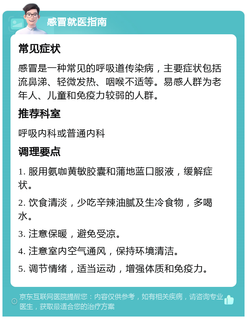 感冒就医指南 常见症状 感冒是一种常见的呼吸道传染病，主要症状包括流鼻涕、轻微发热、咽喉不适等。易感人群为老年人、儿童和免疫力较弱的人群。 推荐科室 呼吸内科或普通内科 调理要点 1. 服用氨咖黄敏胶囊和蒲地蓝口服液，缓解症状。 2. 饮食清淡，少吃辛辣油腻及生冷食物，多喝水。 3. 注意保暖，避免受凉。 4. 注意室内空气通风，保持环境清洁。 5. 调节情绪，适当运动，增强体质和免疫力。