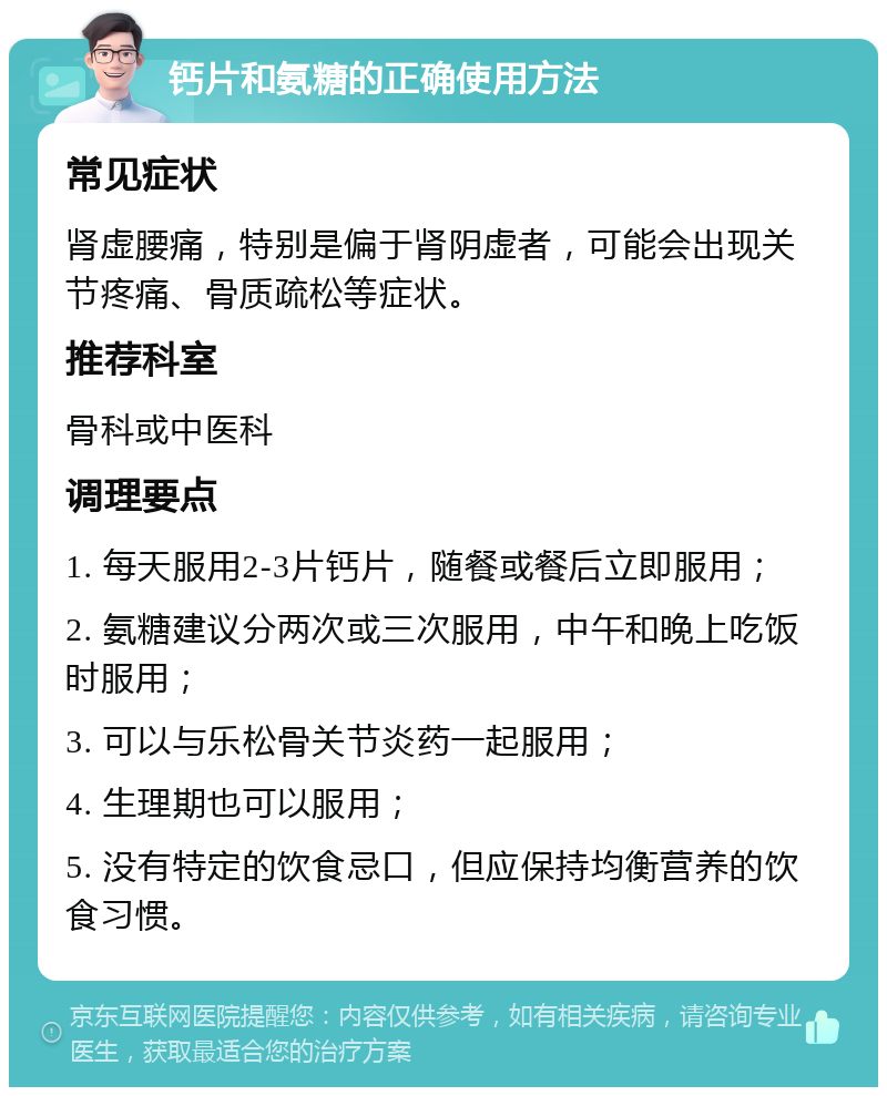 钙片和氨糖的正确使用方法 常见症状 肾虚腰痛，特别是偏于肾阴虚者，可能会出现关节疼痛、骨质疏松等症状。 推荐科室 骨科或中医科 调理要点 1. 每天服用2-3片钙片，随餐或餐后立即服用； 2. 氨糖建议分两次或三次服用，中午和晚上吃饭时服用； 3. 可以与乐松骨关节炎药一起服用； 4. 生理期也可以服用； 5. 没有特定的饮食忌口，但应保持均衡营养的饮食习惯。