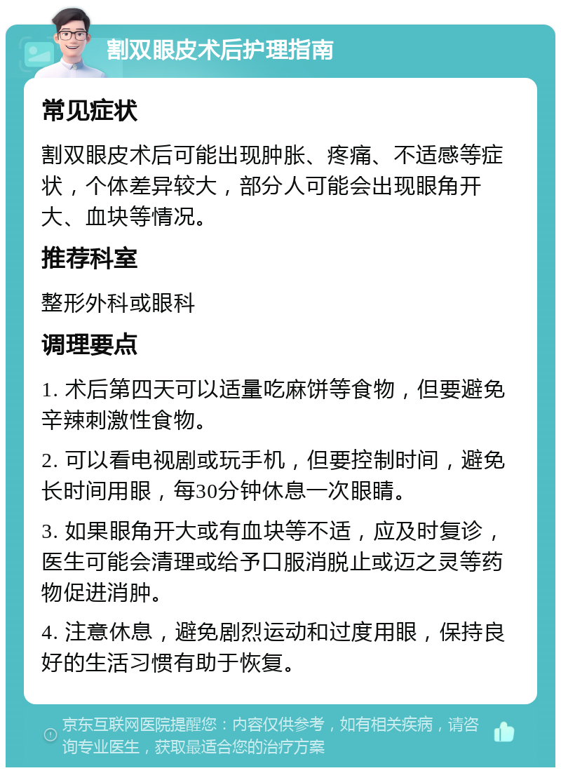 割双眼皮术后护理指南 常见症状 割双眼皮术后可能出现肿胀、疼痛、不适感等症状，个体差异较大，部分人可能会出现眼角开大、血块等情况。 推荐科室 整形外科或眼科 调理要点 1. 术后第四天可以适量吃麻饼等食物，但要避免辛辣刺激性食物。 2. 可以看电视剧或玩手机，但要控制时间，避免长时间用眼，每30分钟休息一次眼睛。 3. 如果眼角开大或有血块等不适，应及时复诊，医生可能会清理或给予口服消脱止或迈之灵等药物促进消肿。 4. 注意休息，避免剧烈运动和过度用眼，保持良好的生活习惯有助于恢复。