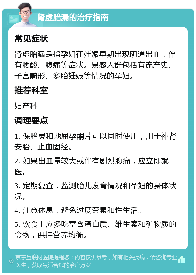 肾虚胎漏的治疗指南 常见症状 肾虚胎漏是指孕妇在妊娠早期出现阴道出血，伴有腰酸、腹痛等症状。易感人群包括有流产史、子宫畸形、多胎妊娠等情况的孕妇。 推荐科室 妇产科 调理要点 1. 保胎灵和地屈孕酮片可以同时使用，用于补肾安胎、止血固经。 2. 如果出血量较大或伴有剧烈腹痛，应立即就医。 3. 定期复查，监测胎儿发育情况和孕妇的身体状况。 4. 注意休息，避免过度劳累和性生活。 5. 饮食上应多吃富含蛋白质、维生素和矿物质的食物，保持营养均衡。