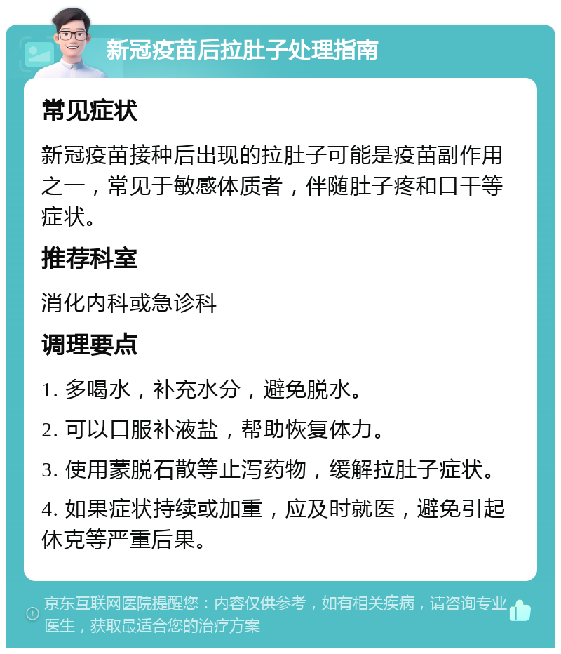 新冠疫苗后拉肚子处理指南 常见症状 新冠疫苗接种后出现的拉肚子可能是疫苗副作用之一，常见于敏感体质者，伴随肚子疼和口干等症状。 推荐科室 消化内科或急诊科 调理要点 1. 多喝水，补充水分，避免脱水。 2. 可以口服补液盐，帮助恢复体力。 3. 使用蒙脱石散等止泻药物，缓解拉肚子症状。 4. 如果症状持续或加重，应及时就医，避免引起休克等严重后果。