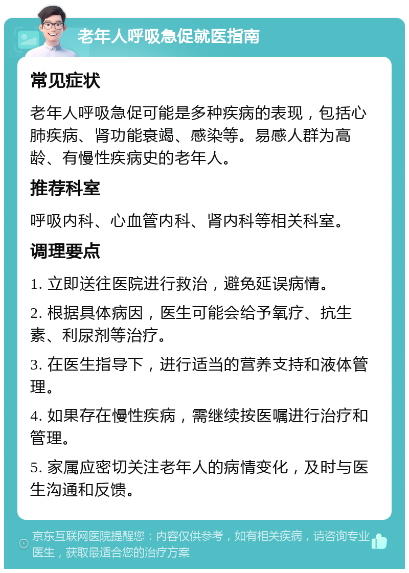 老年人呼吸急促就医指南 常见症状 老年人呼吸急促可能是多种疾病的表现，包括心肺疾病、肾功能衰竭、感染等。易感人群为高龄、有慢性疾病史的老年人。 推荐科室 呼吸内科、心血管内科、肾内科等相关科室。 调理要点 1. 立即送往医院进行救治，避免延误病情。 2. 根据具体病因，医生可能会给予氧疗、抗生素、利尿剂等治疗。 3. 在医生指导下，进行适当的营养支持和液体管理。 4. 如果存在慢性疾病，需继续按医嘱进行治疗和管理。 5. 家属应密切关注老年人的病情变化，及时与医生沟通和反馈。