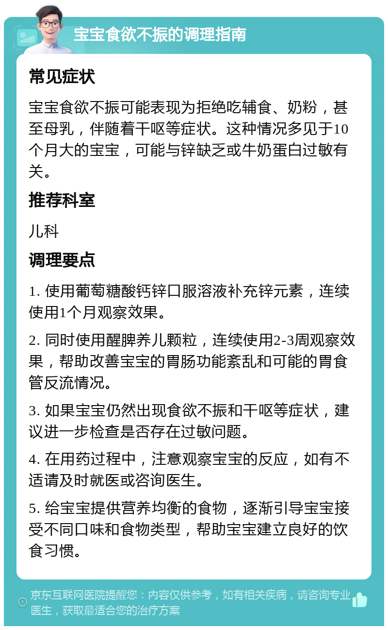 宝宝食欲不振的调理指南 常见症状 宝宝食欲不振可能表现为拒绝吃辅食、奶粉，甚至母乳，伴随着干呕等症状。这种情况多见于10个月大的宝宝，可能与锌缺乏或牛奶蛋白过敏有关。 推荐科室 儿科 调理要点 1. 使用葡萄糖酸钙锌口服溶液补充锌元素，连续使用1个月观察效果。 2. 同时使用醒脾养儿颗粒，连续使用2-3周观察效果，帮助改善宝宝的胃肠功能紊乱和可能的胃食管反流情况。 3. 如果宝宝仍然出现食欲不振和干呕等症状，建议进一步检查是否存在过敏问题。 4. 在用药过程中，注意观察宝宝的反应，如有不适请及时就医或咨询医生。 5. 给宝宝提供营养均衡的食物，逐渐引导宝宝接受不同口味和食物类型，帮助宝宝建立良好的饮食习惯。