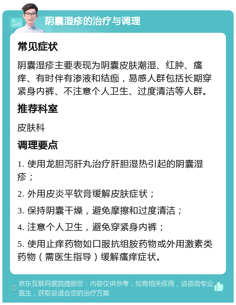 阴囊湿疹的治疗与调理 常见症状 阴囊湿疹主要表现为阴囊皮肤潮湿、红肿、瘙痒、有时伴有渗液和结痂，易感人群包括长期穿紧身内裤、不注意个人卫生、过度清洁等人群。 推荐科室 皮肤科 调理要点 1. 使用龙胆泻肝丸治疗肝胆湿热引起的阴囊湿疹； 2. 外用皮炎平软膏缓解皮肤症状； 3. 保持阴囊干燥，避免摩擦和过度清洁； 4. 注意个人卫生，避免穿紧身内裤； 5. 使用止痒药物如口服抗组胺药物或外用激素类药物（需医生指导）缓解瘙痒症状。