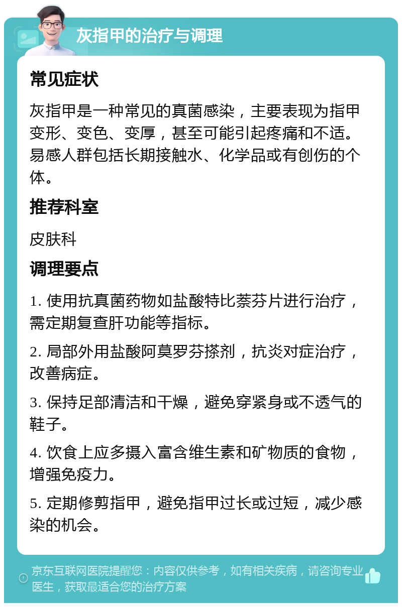 灰指甲的治疗与调理 常见症状 灰指甲是一种常见的真菌感染，主要表现为指甲变形、变色、变厚，甚至可能引起疼痛和不适。易感人群包括长期接触水、化学品或有创伤的个体。 推荐科室 皮肤科 调理要点 1. 使用抗真菌药物如盐酸特比萘芬片进行治疗，需定期复查肝功能等指标。 2. 局部外用盐酸阿莫罗芬搽剂，抗炎对症治疗，改善病症。 3. 保持足部清洁和干燥，避免穿紧身或不透气的鞋子。 4. 饮食上应多摄入富含维生素和矿物质的食物，增强免疫力。 5. 定期修剪指甲，避免指甲过长或过短，减少感染的机会。