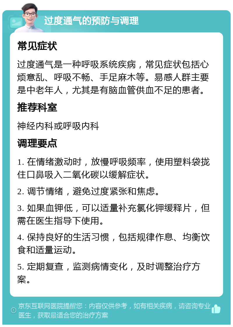 过度通气的预防与调理 常见症状 过度通气是一种呼吸系统疾病，常见症状包括心烦意乱、呼吸不畅、手足麻木等。易感人群主要是中老年人，尤其是有脑血管供血不足的患者。 推荐科室 神经内科或呼吸内科 调理要点 1. 在情绪激动时，放慢呼吸频率，使用塑料袋拢住口鼻吸入二氧化碳以缓解症状。 2. 调节情绪，避免过度紧张和焦虑。 3. 如果血钾低，可以适量补充氯化钾缓释片，但需在医生指导下使用。 4. 保持良好的生活习惯，包括规律作息、均衡饮食和适量运动。 5. 定期复查，监测病情变化，及时调整治疗方案。