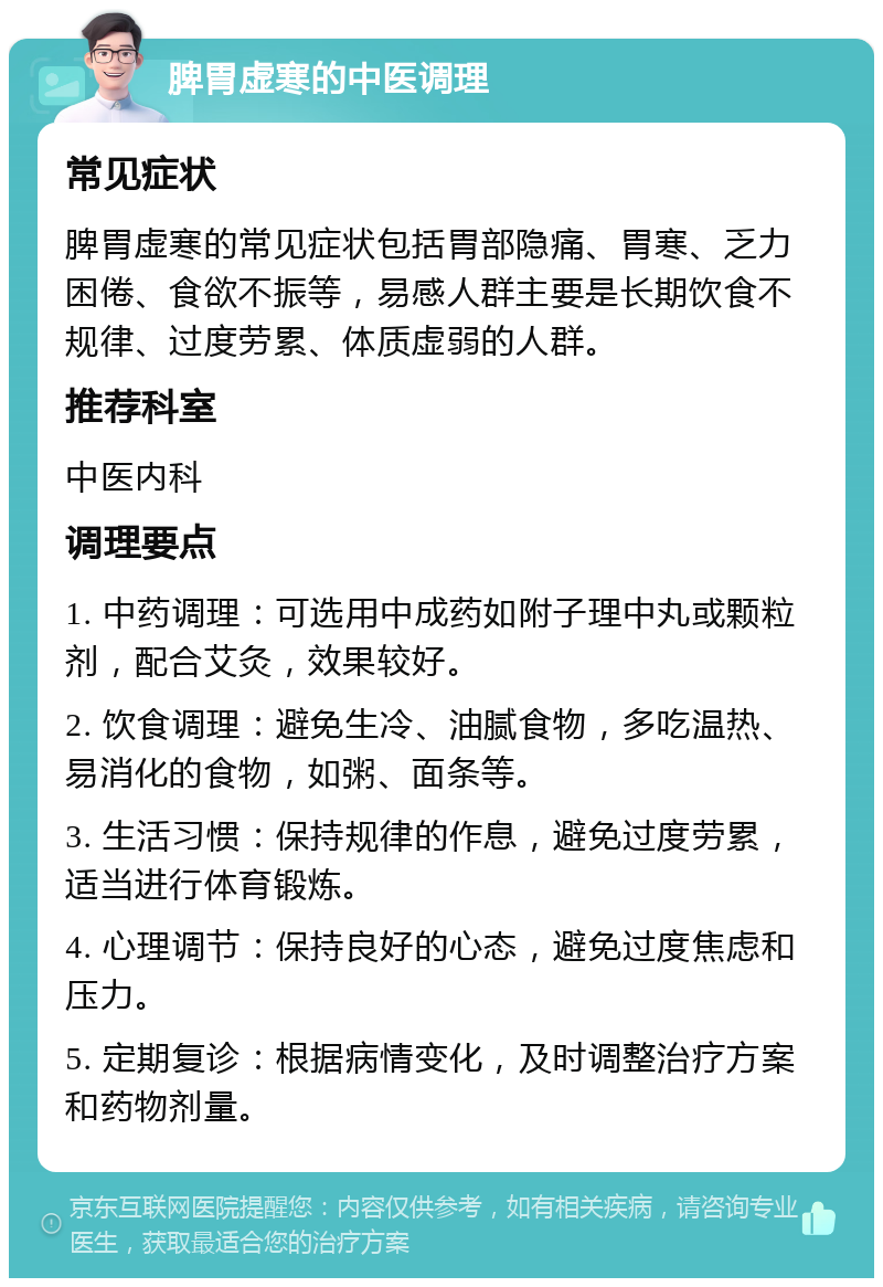 脾胃虚寒的中医调理 常见症状 脾胃虚寒的常见症状包括胃部隐痛、胃寒、乏力困倦、食欲不振等，易感人群主要是长期饮食不规律、过度劳累、体质虚弱的人群。 推荐科室 中医内科 调理要点 1. 中药调理：可选用中成药如附子理中丸或颗粒剂，配合艾灸，效果较好。 2. 饮食调理：避免生冷、油腻食物，多吃温热、易消化的食物，如粥、面条等。 3. 生活习惯：保持规律的作息，避免过度劳累，适当进行体育锻炼。 4. 心理调节：保持良好的心态，避免过度焦虑和压力。 5. 定期复诊：根据病情变化，及时调整治疗方案和药物剂量。