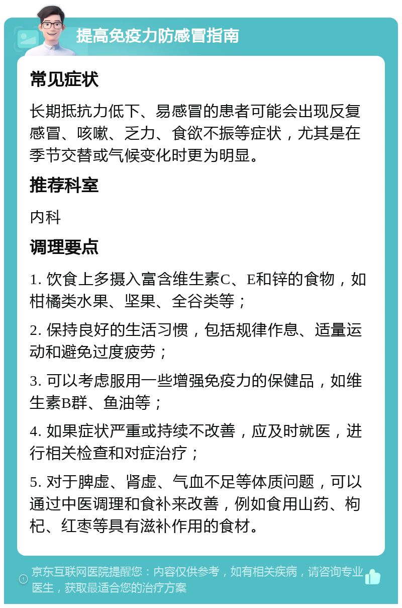 提高免疫力防感冒指南 常见症状 长期抵抗力低下、易感冒的患者可能会出现反复感冒、咳嗽、乏力、食欲不振等症状，尤其是在季节交替或气候变化时更为明显。 推荐科室 内科 调理要点 1. 饮食上多摄入富含维生素C、E和锌的食物，如柑橘类水果、坚果、全谷类等； 2. 保持良好的生活习惯，包括规律作息、适量运动和避免过度疲劳； 3. 可以考虑服用一些增强免疫力的保健品，如维生素B群、鱼油等； 4. 如果症状严重或持续不改善，应及时就医，进行相关检查和对症治疗； 5. 对于脾虚、肾虚、气血不足等体质问题，可以通过中医调理和食补来改善，例如食用山药、枸杞、红枣等具有滋补作用的食材。