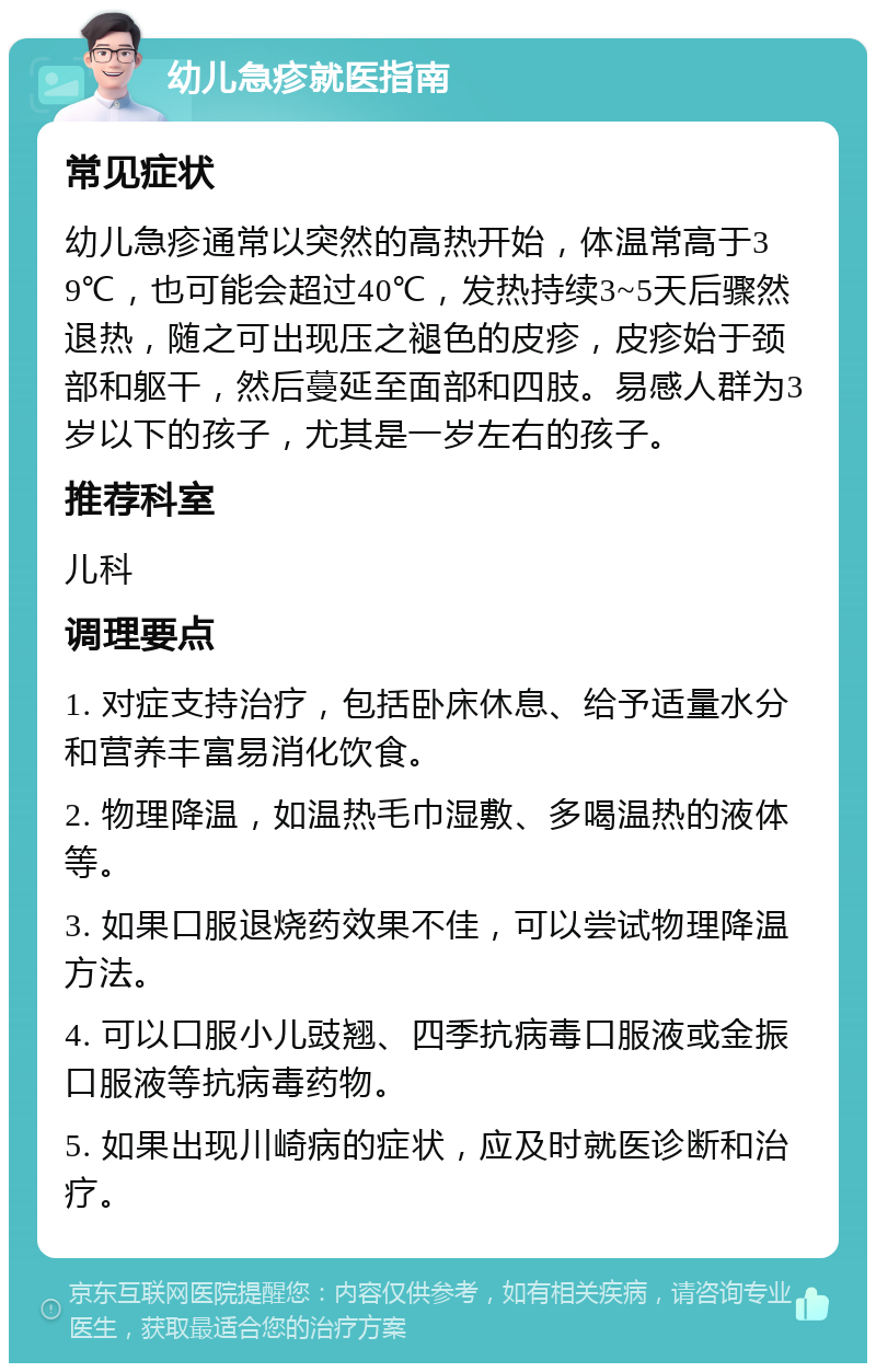 幼儿急疹就医指南 常见症状 幼儿急疹通常以突然的高热开始，体温常高于39℃，也可能会超过40℃，发热持续3~5天后骤然退热，随之可出现压之褪色的皮疹，皮疹始于颈部和躯干，然后蔓延至面部和四肢。易感人群为3岁以下的孩子，尤其是一岁左右的孩子。 推荐科室 儿科 调理要点 1. 对症支持治疗，包括卧床休息、给予适量水分和营养丰富易消化饮食。 2. 物理降温，如温热毛巾湿敷、多喝温热的液体等。 3. 如果口服退烧药效果不佳，可以尝试物理降温方法。 4. 可以口服小儿豉翘、四季抗病毒口服液或金振口服液等抗病毒药物。 5. 如果出现川崎病的症状，应及时就医诊断和治疗。