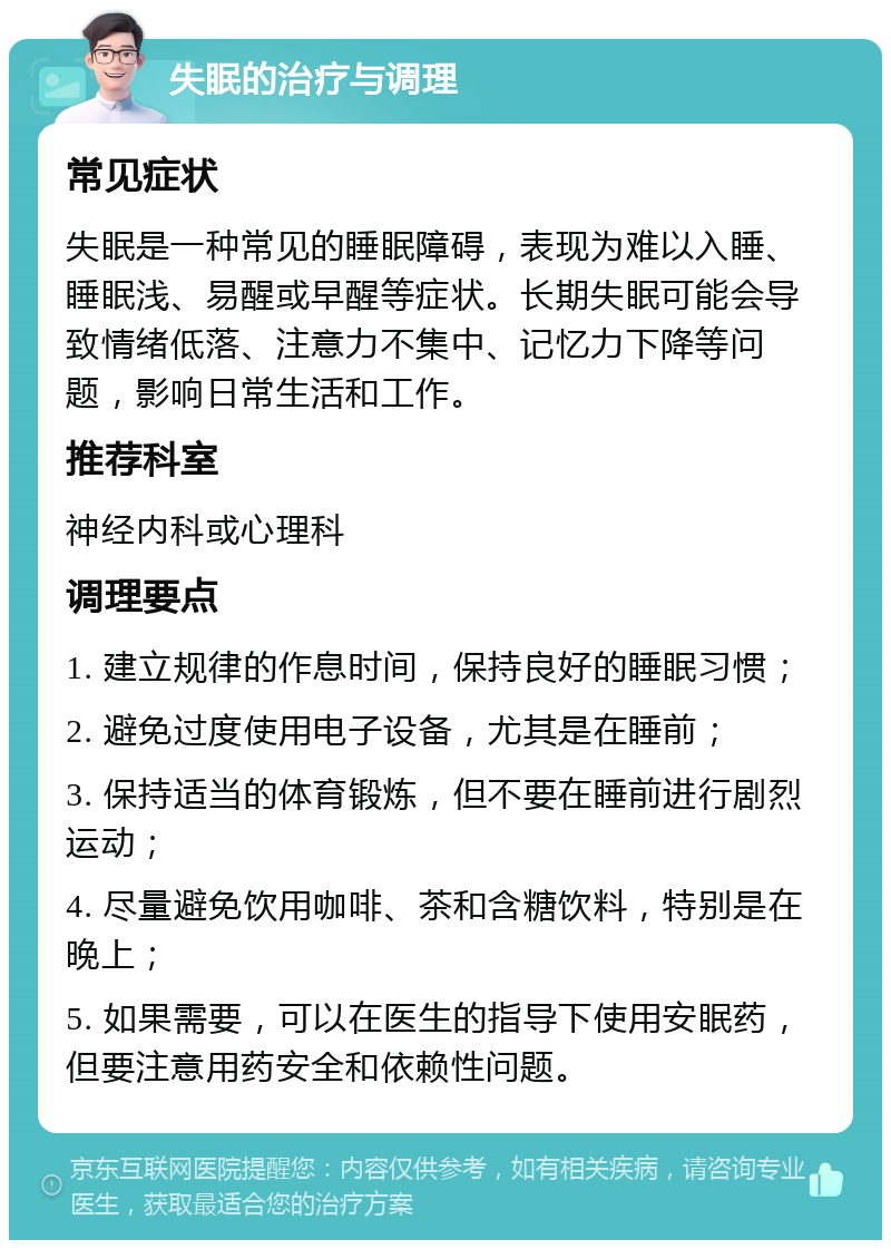 失眠的治疗与调理 常见症状 失眠是一种常见的睡眠障碍，表现为难以入睡、睡眠浅、易醒或早醒等症状。长期失眠可能会导致情绪低落、注意力不集中、记忆力下降等问题，影响日常生活和工作。 推荐科室 神经内科或心理科 调理要点 1. 建立规律的作息时间，保持良好的睡眠习惯； 2. 避免过度使用电子设备，尤其是在睡前； 3. 保持适当的体育锻炼，但不要在睡前进行剧烈运动； 4. 尽量避免饮用咖啡、茶和含糖饮料，特别是在晚上； 5. 如果需要，可以在医生的指导下使用安眠药，但要注意用药安全和依赖性问题。