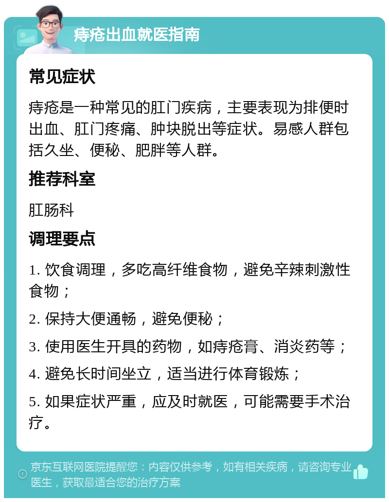 痔疮出血就医指南 常见症状 痔疮是一种常见的肛门疾病，主要表现为排便时出血、肛门疼痛、肿块脱出等症状。易感人群包括久坐、便秘、肥胖等人群。 推荐科室 肛肠科 调理要点 1. 饮食调理，多吃高纤维食物，避免辛辣刺激性食物； 2. 保持大便通畅，避免便秘； 3. 使用医生开具的药物，如痔疮膏、消炎药等； 4. 避免长时间坐立，适当进行体育锻炼； 5. 如果症状严重，应及时就医，可能需要手术治疗。