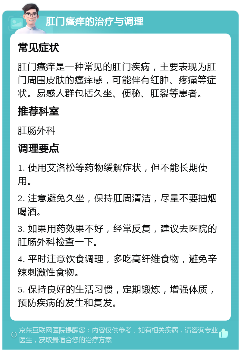 肛门瘙痒的治疗与调理 常见症状 肛门瘙痒是一种常见的肛门疾病，主要表现为肛门周围皮肤的瘙痒感，可能伴有红肿、疼痛等症状。易感人群包括久坐、便秘、肛裂等患者。 推荐科室 肛肠外科 调理要点 1. 使用艾洛松等药物缓解症状，但不能长期使用。 2. 注意避免久坐，保持肛周清洁，尽量不要抽烟喝酒。 3. 如果用药效果不好，经常反复，建议去医院的肛肠外科检查一下。 4. 平时注意饮食调理，多吃高纤维食物，避免辛辣刺激性食物。 5. 保持良好的生活习惯，定期锻炼，增强体质，预防疾病的发生和复发。