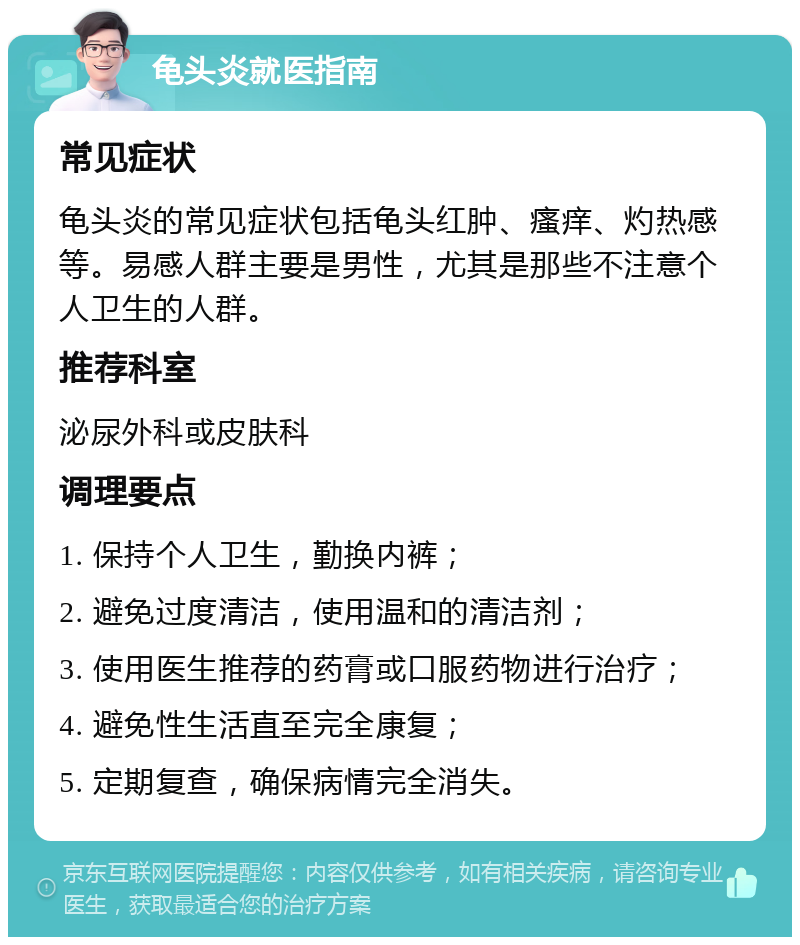 龟头炎就医指南 常见症状 龟头炎的常见症状包括龟头红肿、瘙痒、灼热感等。易感人群主要是男性，尤其是那些不注意个人卫生的人群。 推荐科室 泌尿外科或皮肤科 调理要点 1. 保持个人卫生，勤换内裤； 2. 避免过度清洁，使用温和的清洁剂； 3. 使用医生推荐的药膏或口服药物进行治疗； 4. 避免性生活直至完全康复； 5. 定期复查，确保病情完全消失。